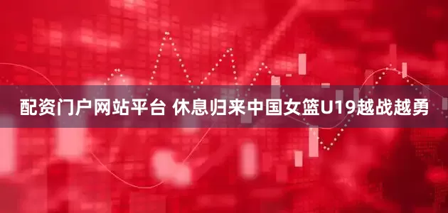 配资门户网站平台 休息归来中国女篮U19越战越勇