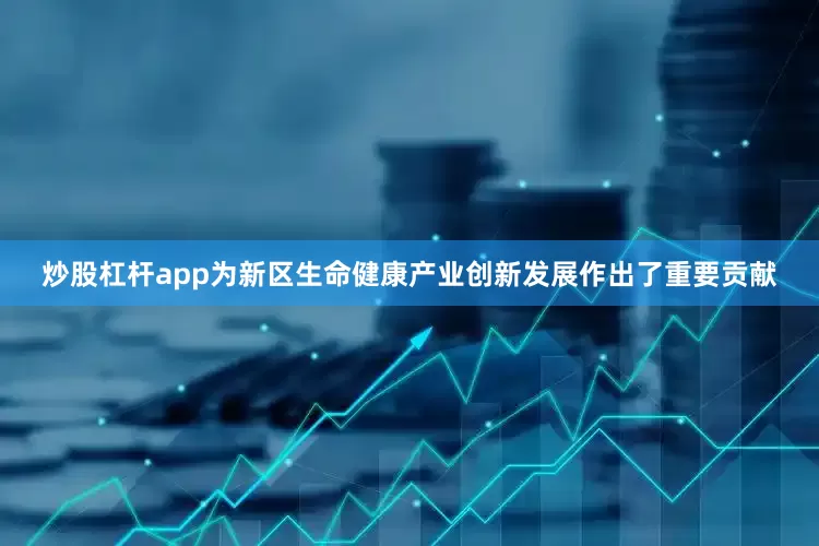 炒股杠杆app为新区生命健康产业创新发展作出了重要贡献