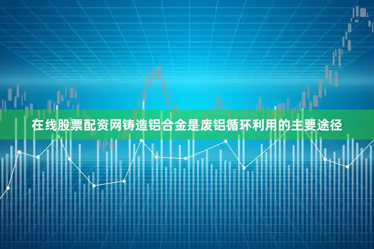 在线股票配资网铸造铝合金是废铝循环利用的主要途径