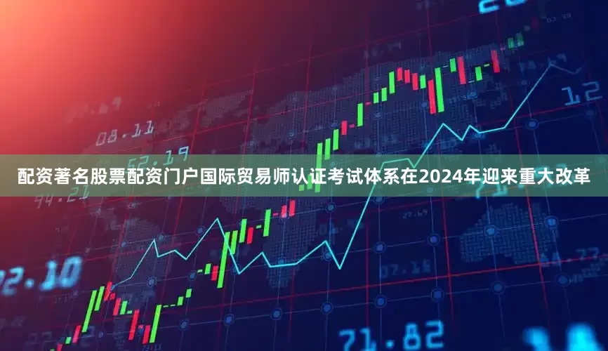 配资著名股票配资门户国际贸易师认证考试体系在2024年迎来重大改革