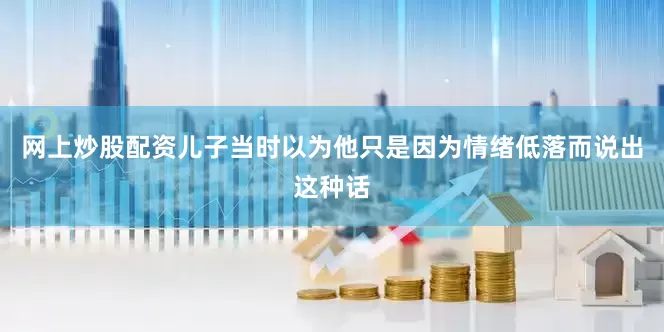 网上炒股配资儿子当时以为他只是因为情绪低落而说出这种话