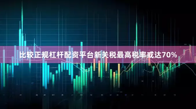 比较正规杠杆配资平台新关税最高税率或达70%