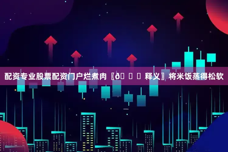 配资专业股票配资门户烂煮肉〖📜释义〗将米饭蒸得松软