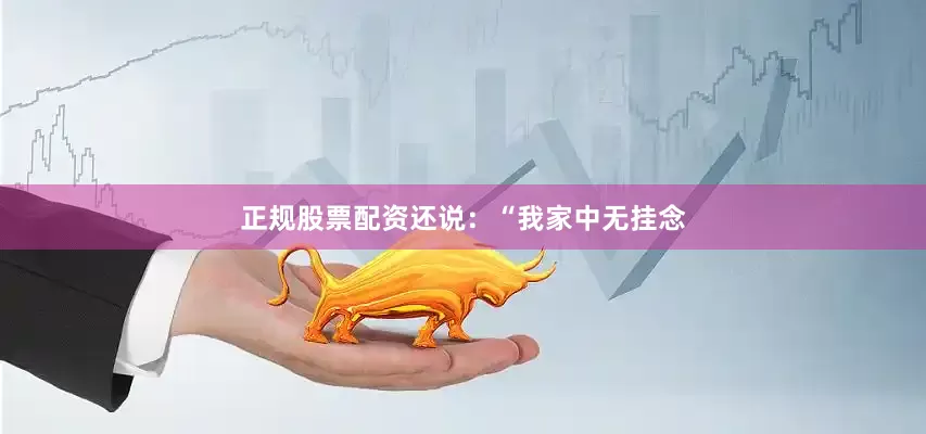 正规股票配资还说：“我家中无挂念