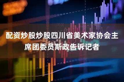 配资炒股炒股四川省美术家协会主席团委员斯政告诉记者