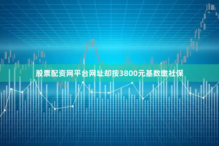 股票配资网平台网址却按3800元基数缴社保