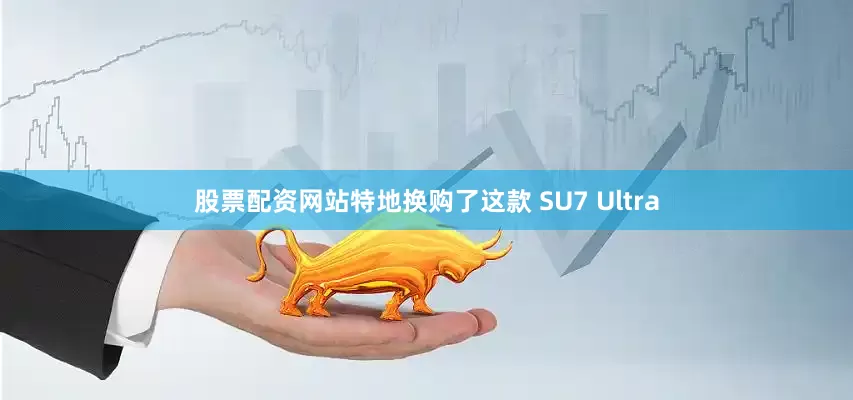 股票配资网站特地换购了这款 SU7 Ultra