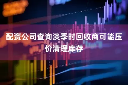 配资公司查询淡季时回收商可能压价清理库存