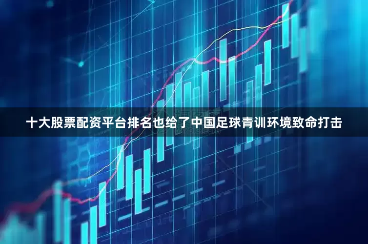 十大股票配资平台排名也给了中国足球青训环境致命打击