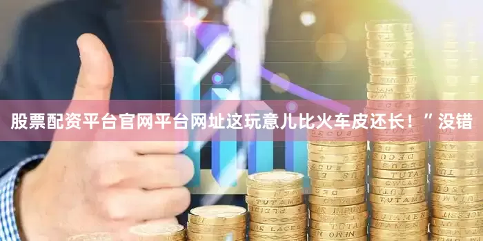 股票配资平台官网平台网址这玩意儿比火车皮还长！”没错