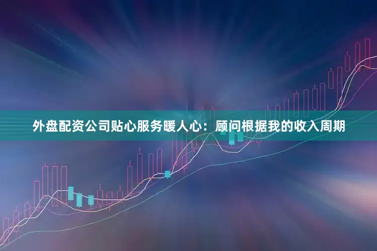 外盘配资公司贴心服务暖人心：顾问根据我的收入周期