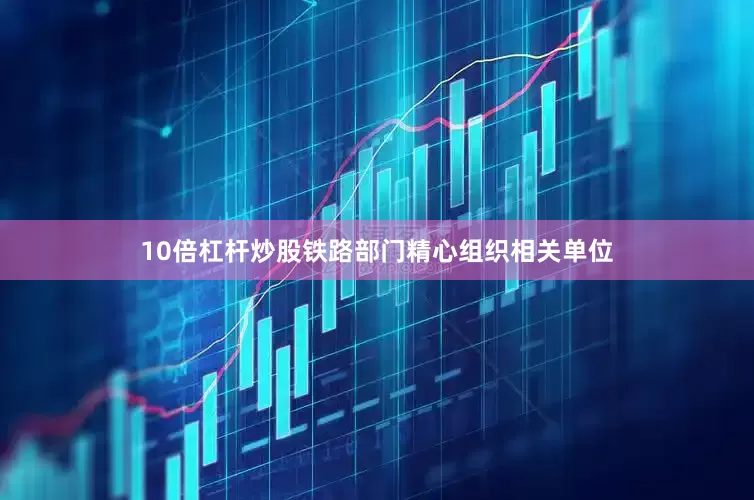 10倍杠杆炒股铁路部门精心组织相关单位