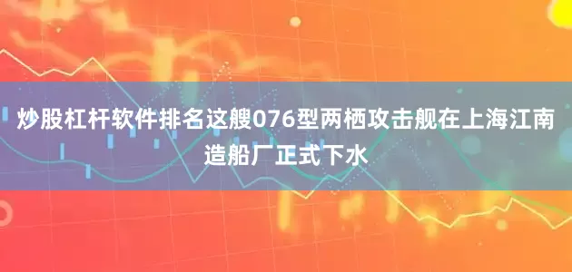 炒股杠杆软件排名这艘076型两栖攻击舰在上海江南造船厂正式下水